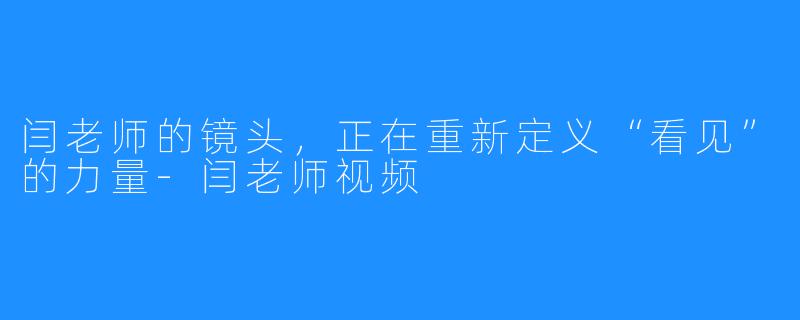 闫老师的镜头,正在重新定义“看见”的力量-闫老师视频